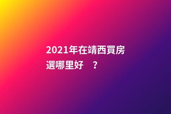 2021年在靖西買房選哪里好？